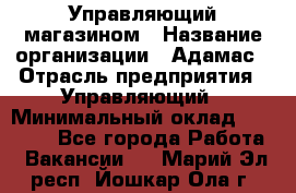 Управляющий магазином › Название организации ­ Адамас › Отрасль предприятия ­ Управляющий › Минимальный оклад ­ 55 000 - Все города Работа » Вакансии   . Марий Эл респ.,Йошкар-Ола г.